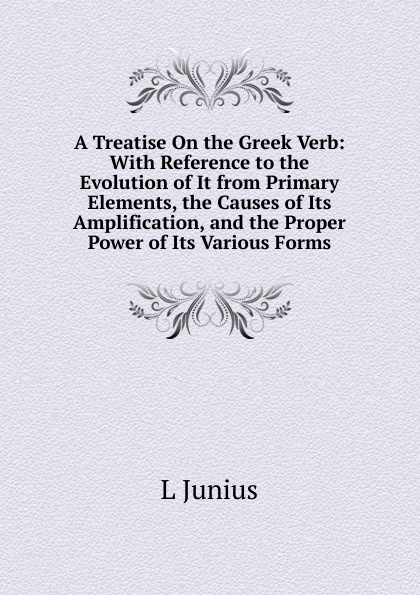 A Treatise On the Greek Verb: With Reference to the Evolution of It from Primary Elements, the Causes of Its Amplification, and the Proper Power of Its Various Forms