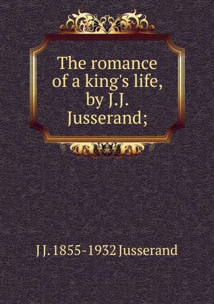 The romance of a king.s life, by J.J. Jusserand;