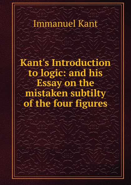 Kant.s Introduction to logic: and his Essay on the mistaken subtilty of the four figures