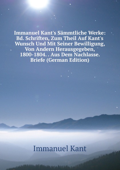Immanuel Kant.s Sammtliche Werke: Bd. Schriften, Zum Theil Auf Kant.s Wunsch Und Mit Seiner Bewilligung, Von Andern Herausgegeben, 1800-1804. . Aus Dem Nachlasse. Briefe (German Edition)