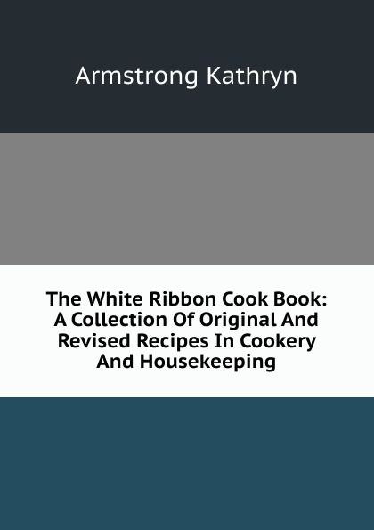 The White Ribbon Cook Book: A Collection Of Original And Revised Recipes In Cookery And Housekeeping
