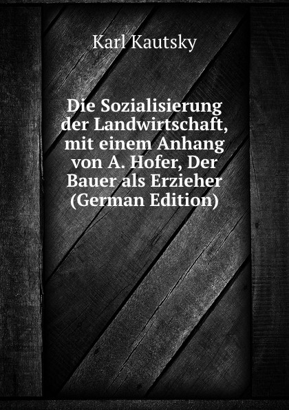 Die Sozialisierung der Landwirtschaft, mit einem Anhang von A. Hofer, Der Bauer als Erzieher (German Edition)