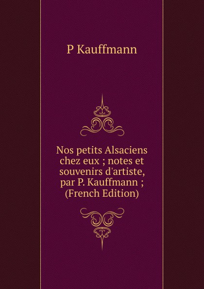 Nos petits Alsaciens chez eux ; notes et souvenirs d.artiste, par P. Kauffmann ; (French Edition)