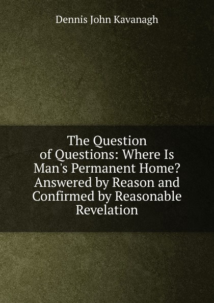 The Question of Questions: Where Is Man.s Permanent Home. Answered by Reason and Confirmed by Reasonable Revelation