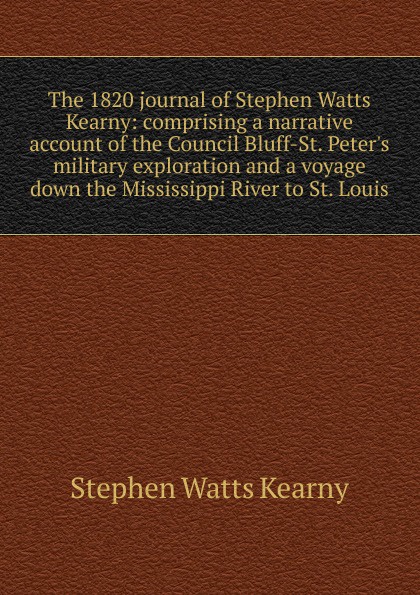 The 1820 journal of Stephen Watts Kearny: comprising a narrative account of the Council Bluff-St. Peter.s military exploration and a voyage down the Mississippi River to St. Louis