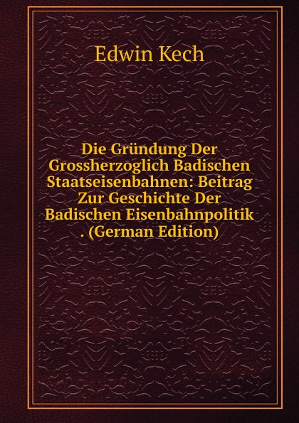 Die Grundung Der Grossherzoglich Badischen Staatseisenbahnen: Beitrag Zur Geschichte Der Badischen Eisenbahnpolitik . (German Edition)