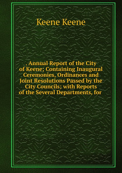 . Annual Report of the City of Keene; Containing Inaugural Ceremonies, Ordinances and Joint Resolutions Passed by the City Councils; with Reports of the Several Departments, for .