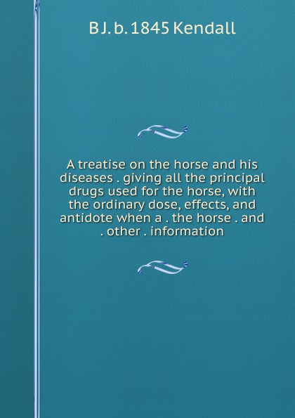 A treatise on the horse and his diseases . giving all the principal drugs used for the horse, with the ordinary dose, effects, and antidote when a . the horse . and . other . information