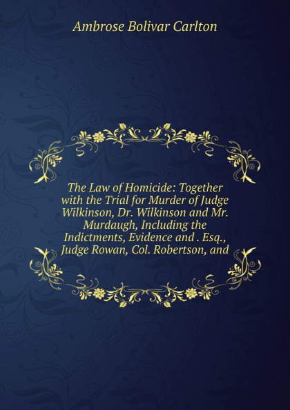 The Law of Homicide: Together with the Trial for Murder of Judge Wilkinson, Dr. Wilkinson and Mr. Murdaugh, Including the Indictments, Evidence and . Esq., Judge Rowan, Col. Robertson, and