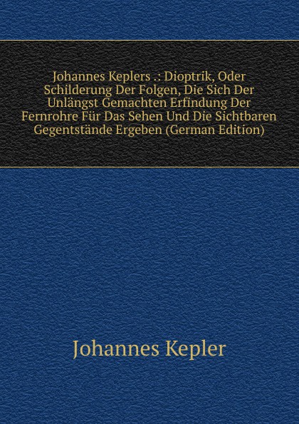 Johannes Keplers .: Dioptrik, Oder Schilderung Der Folgen, Die Sich Der Unlangst Gemachten Erfindung Der Fernrohre Fur Das Sehen Und Die Sichtbaren Gegentstande Ergeben (German Edition)