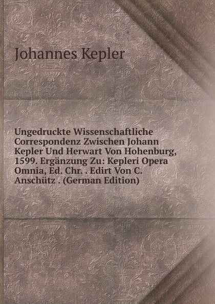 Ungedruckte Wissenschaftliche Correspondenz Zwischen Johann Kepler Und Herwart Von Hohenburg, 1599. Erganzung Zu: Kepleri Opera Omnia, Ed. Chr. . Edirt Von C. Anschutz . (German Edition)