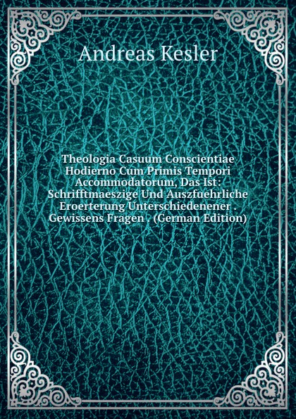 Theologia Casuum Conscientiae Hodierno Cum Primis Tempori Accommodatorum, Das Ist: Schrifftmaeszige Und Auszfuehrliche Eroerterung Unterschiedenener . Gewissens Fragen . (German Edition)