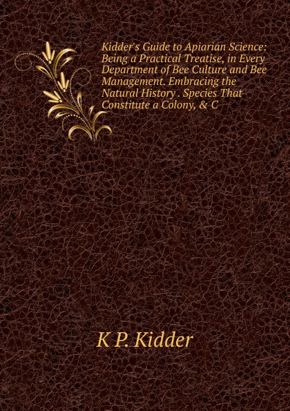 Kidder.s Guide to Apiarian Science: Being a Practical Treatise, in Every Department of Bee Culture and Bee Management. Embracing the Natural History . Species That Constitute a Colony, . C