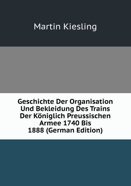Geschichte Der Organisation Und Bekleidung Des Trains Der Koniglich Preussischen Armee 1740 Bis 1888 (German Edition)