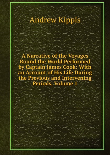 A Narrative of the Voyages Round the World Performed by Captain James Cook: With an Account of His Life During the Previous and Intervening Periods, Volume 1