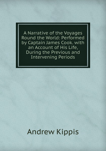 A Narrative of the Voyages Round the World: Performed by Captain James Cook. with an Account of His Life, During the Previous and Intervening Periods