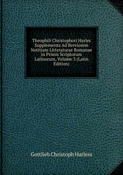 Theophili Christophori Harles Supplementa Ad Breviorem Notitiam Litteraturae Romanae in Primis Scriptorum Latinorum, Volume 3 (Latin Edition)