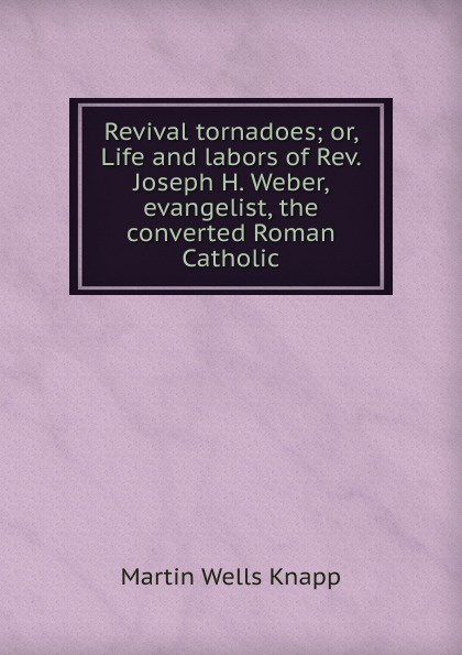 Revival tornadoes; or, Life and labors of Rev. Joseph H. Weber, evangelist, the converted Roman Catholic