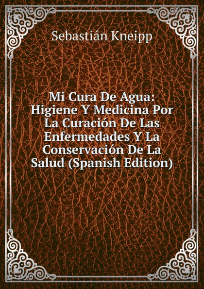 Mi Cura De Agua: Higiene Y Medicina Por La Curacion De Las Enfermedades Y La Conservacion De La Salud (Spanish Edition)