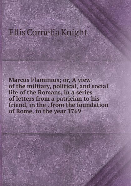 Marcus Flaminius; or, A view of the military, political, and social life of the Romans, in a series of letters from a patrician to his friend, in the . from the foundation of Rome, to the year 1769