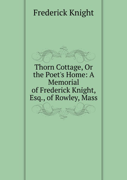 Thorn Cottage, Or the Poet.s Home: A Memorial of Frederick Knight, Esq., of Rowley, Mass