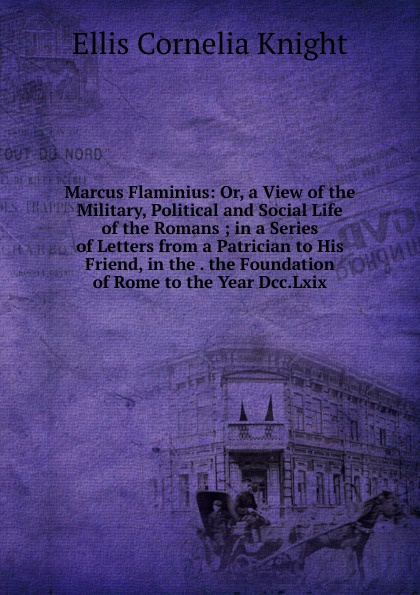 Marcus Flaminius: Or, a View of the Military, Political and Social Life of the Romans ; in a Series of Letters from a Patrician to His Friend, in the . the Foundation of Rome to the Year Dcc.Lxix