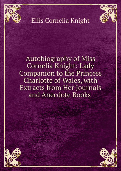 Autobiography of Miss Cornelia Knight: Lady Companion to the Princess Charlotte of Wales, with Extracts from Her Journals and Anecdote Books .
