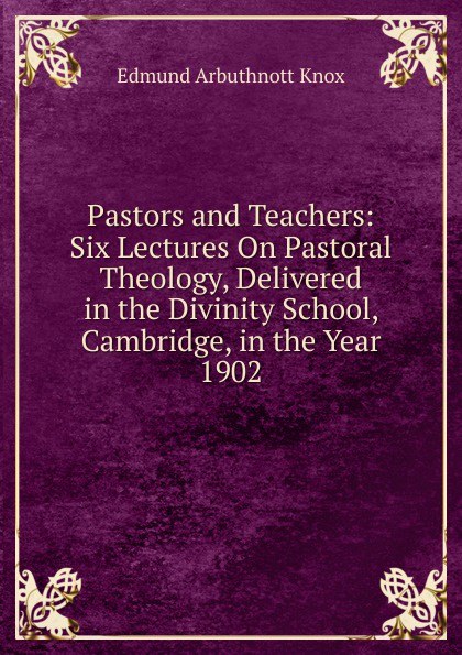 Pastors and Teachers: Six Lectures On Pastoral Theology, Delivered in the Divinity School, Cambridge, in the Year 1902