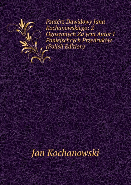 Psaterz Dawidowy Jana Kochanowskiego: Z Ogoszonych Za ycia Autor I Poniejschcych Przedrukow (Polish Edition)