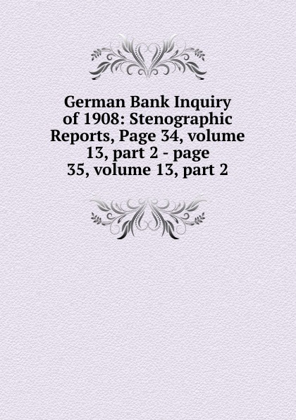 German Bank Inquiry of 1908: Stenographic Reports, Page 34,.volume 13,.part 2.-.page 35,.volume 13,.part 2 german bank inquiry of 1908 stenographic reports page 34 volume 13 part 2 page 35 volume 13 part 2