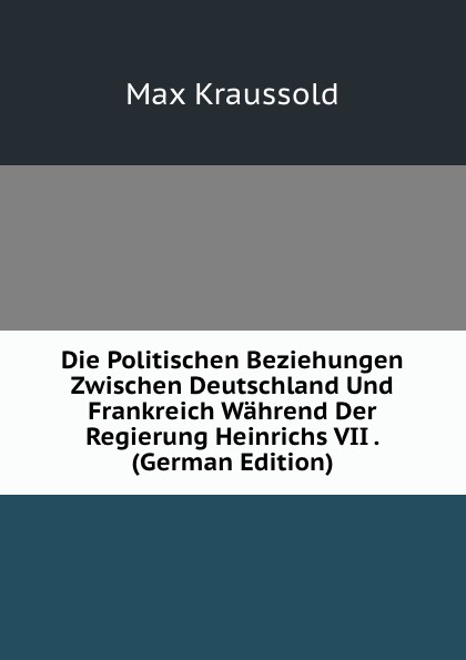 Die Politischen Beziehungen Zwischen Deutschland Und Frankreich Wahrend Der Regierung Heinrichs VII . (German Edition)