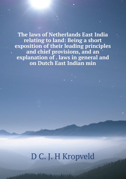 The laws of Netherlands East India relating to land: Being a short exposition of their leading principles and chief provisions, and an explanation of . laws in general and on Dutch East Indian min