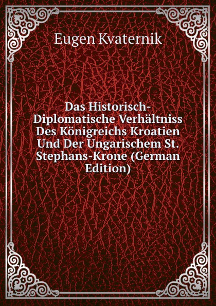 Das Historisch-Diplomatische Verhaltniss Des Konigreichs Kroatien Und Der Ungarischem St. Stephans-Krone (German Edition)