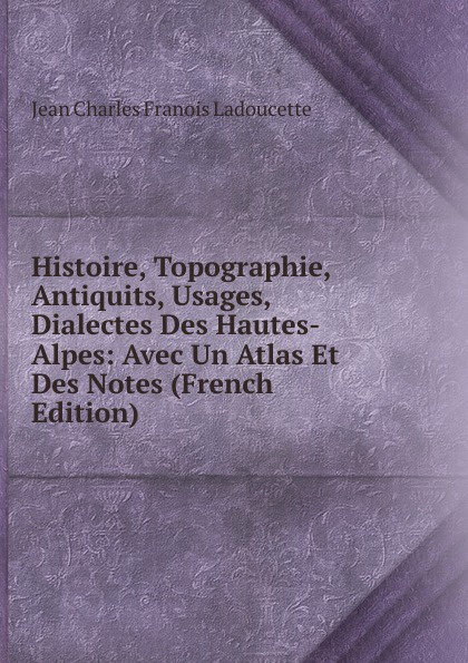 Histoire, Topographie, Antiquits, Usages, Dialectes Des Hautes-Alpes: Avec Un Atlas Et Des Notes (French Edition)