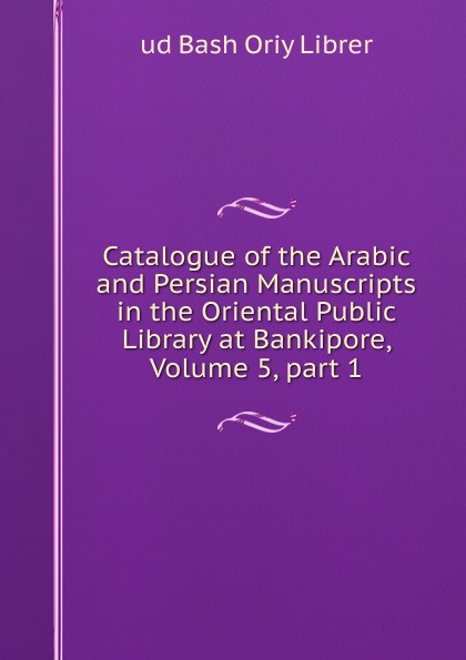 Catalogue of the Arabic and Persian Manuscripts in the Oriental Public Library at Bankipore, Volume 5,.part 1