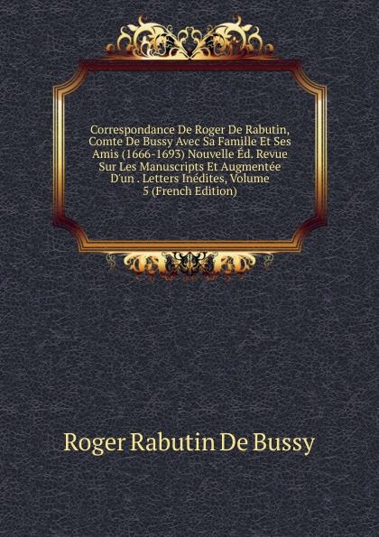 Correspondance De Roger De Rabutin, Comte De Bussy Avec Sa Famille Et Ses Amis (1666-1693) Nouvelle Ed. Revue Sur Les Manuscripts Et Augmentee D.un . Letters Inedites, Volume 5 (French Edition)