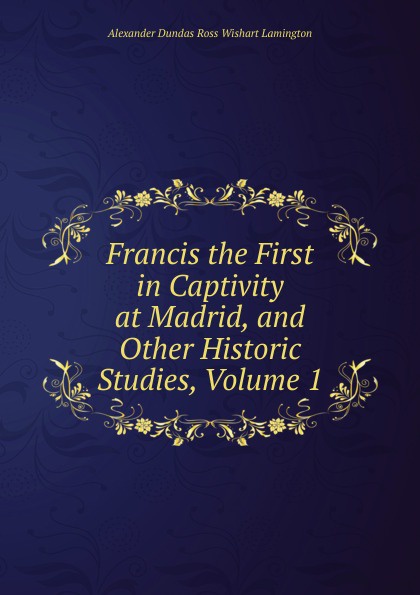Francis the First in Captivity at Madrid, and Other Historic Studies, Volume 1