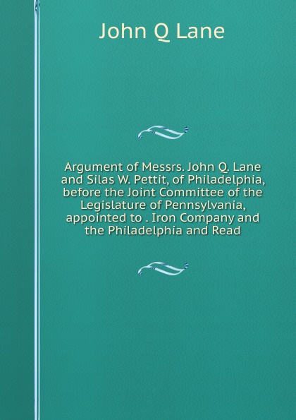 Argument of Messrs. John Q. Lane and Silas W. Pettit, of Philadelphia, before the Joint Committee of the Legislature of Pennsylvania, appointed to . Iron Company and the Philadelphia and Read