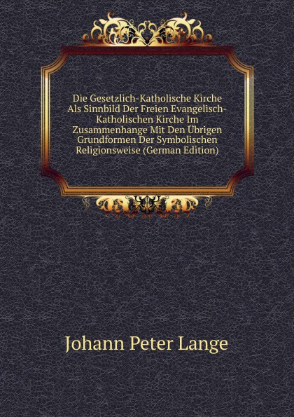 Die Gesetzlich-Katholische Kirche Als Sinnbild Der Freien Evangelisch-Katholischen Kirche Im Zusammenhange Mit Den Ubrigen Grundformen Der Symbolischen Religionsweise (German Edition)