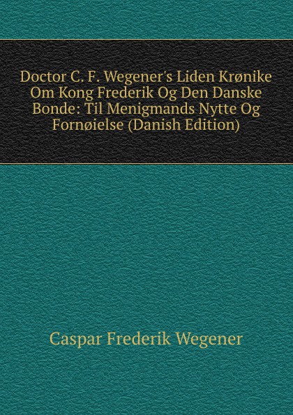 Doctor C. F. Wegener.s Liden Kr.nike Om Kong Frederik Og Den Danske Bonde: Til Menigmands Nytte Og Forn.ielse (Danish Edition)