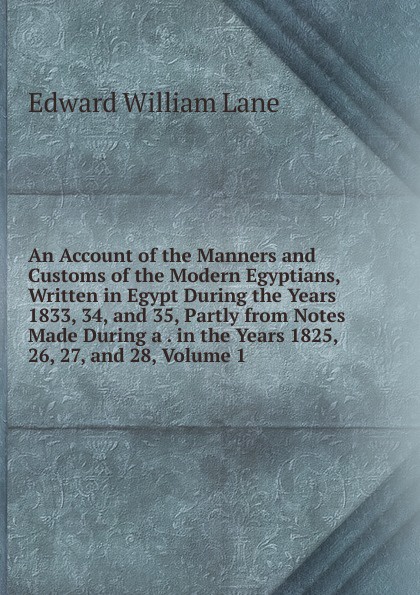 An Account of the Manners and Customs of the Modern Egyptians, Written in Egypt During the Years 1833, 34, and 35, Partly from Notes Made During a . in the Years 1825, 26, 27, and 28, Volume 1