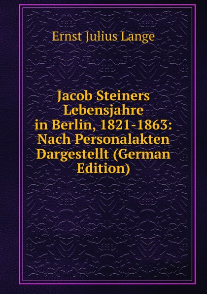 Jacob Steiners Lebensjahre in Berlin, 1821-1863: Nach Personalakten Dargestellt (German Edition)