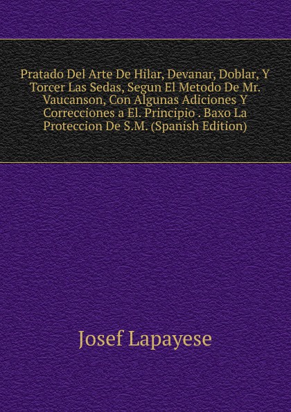 Pratado Del Arte De Hilar, Devanar, Doblar, Y Torcer Las Sedas, Segun El Metodo De Mr. Vaucanson, Con Algunas Adiciones Y Correcciones a El. Principio . Baxo La Proteccion De S.M. (Spanish Edition)