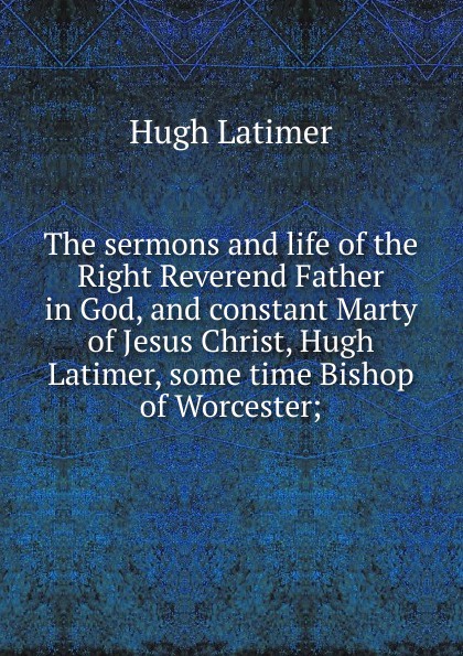 The sermons and life of the Right Reverend Father in God, and constant Marty of Jesus Christ, Hugh Latimer, some time Bishop of Worcester;