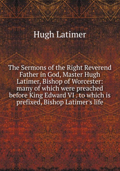 The Sermons of the Right Reverend Father in God, Master Hugh Latimer, Bishop of Worcester: many of which were preached before King Edward VI . to which is prefixed, Bishop Latimer.s life