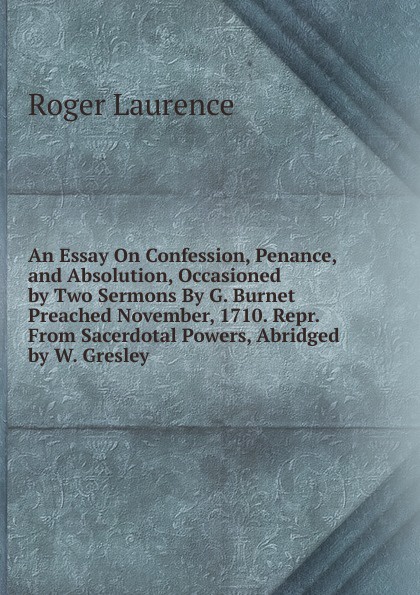 An Essay On Confession, Penance, and Absolution, Occasioned by Two Sermons By G. Burnet Preached November, 1710. Repr. From Sacerdotal Powers, Abridged by W. Gresley.