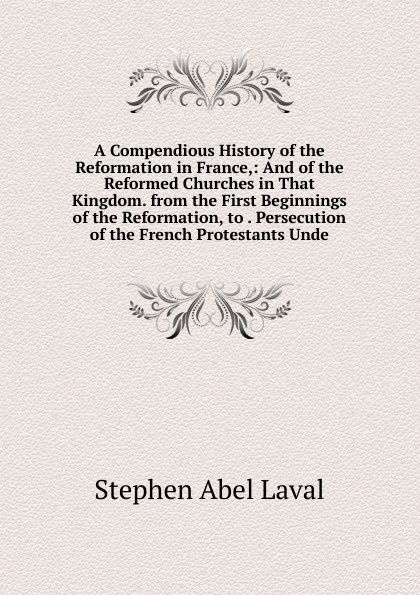 A Compendious History of the Reformation in France,: And of the Reformed Churches in That Kingdom. from the First Beginnings of the Reformation, to . Persecution of the French Protestants Unde