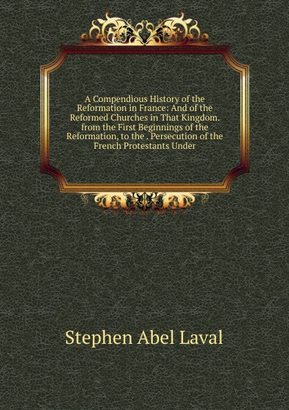 A Compendious History of the Reformation in France: And of the Reformed Churches in That Kingdom. from the First Beginnings of the Reformation, to the . Persecution of the French Protestants Under