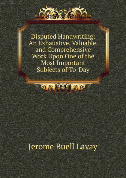 Disputed Handwriting: An Exhaustive, Valuable, and Comprehensive Work Upon One of the Most Important Subjects of To-Day