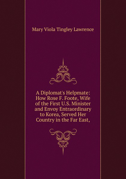 A Diplomat.s Helpmate: How Rose F. Foote, Wife of the First U.S. Minister and Envoy Entraordinary to Korea, Served Her Country in the Far East,